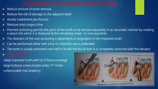 TOOTH/ROOT SECTIONING:ODONTECTOMY
 Reduce amount of bone removal
 Reduce the risk of damage to the adjacent teeth
 Avoids inadvertent jaw fracture
 Reduces total surgery time
 Planned sectioning permits the parts of the tooth to be remove separately in an atrumatic manner by creating
a space into which it is displaced & the remaining crown or root segments.
 The direction of the root sectioning is dependent on angulation of the impacted tooth.
 Can be performed either with a bur or chisel.Bur use is preferable.
 The tooth is usually sectioned one-half to ¾ with the bur & then is is completely sectioned with the elevator.
 INDICATIONS:
-deep impacted tooth,with lot of bone coverage
-large bulbous crown,locked under 2nd molar
-unfavourable root anatomy
 