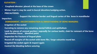  Coupland elevator: placed at the base of the crown
 Winter Cryer’s: may be used in buccal elevation/wedging action.
 PRECAUTIONS:
- Support the inferior border and lingual cortex of the bone in mandibular
impaction.
DEBRIDEMENT, DECONTAMINATION & SMOOTHENING OF BONE MARGINS:
- Irrigation of the socket
- Curreting to remove any remaining dental follicle and epithelium
- Look for pieces of coronal portion ( espceally for carious teeth), chek for remnant of the bone
/granulation tissue , bleedind point
- Inspection for fracture of lingual plate
- Round off margins of the socket with bone file / large vulcanite round bar.
- Irrigated the socket again & inspect again
- Control the bleeding before suturing
ELEVATION :
 