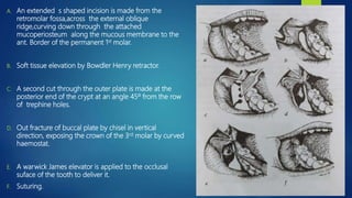 A. An extended s shaped incision is made from the
retromolar fossa,across the external oblique
ridge,curving down through the attached
mucoperiosteum along the mucous membrane to the
ant. Border of the permanent 1st molar.
B. Soft tissue elevation by Bowdler Henry retractor.
C. A second cut through the outer plate is made at the
posterior end of the crypt at an angle 45º from the row
of trephine holes.
D. Out fracture of buccal plate by chisel in vertical
direction, exposing the crown of the 3rd molar by curved
haemostat.
E. A warwick James elevator is applied to the occlusal
suface of the tooth to deliver it.
F. Suturing.
 