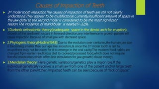Causes of Impaction of Teeth
 3rd molar tooth impactionThe causes of impaction of teeth are still not clearly
understood.They appear to be multifactorial.Currently,insufficient amount of space in
the jaw distal to the second molar is considered to be the most significant
reason.The incidence of mandibular is nearly(17-32)%.
 1.Durbeck orthodontic theory(inadequate space in the dental arch for eruption):
Growth of the jaw&teeth occurs in forward direction,any interference in growth pattern will
cause impaction because of small jaw with decreasd space.
 2.Phylogenic theory(Nodine1943):Due to the evolution over centuries,the human jaw size
is becoming smaller than our ape like ancestors,& since the 3rd molar tooth is last to
erupt,there may not be room for it to emerge in the oral cavity.The modern food habits are
changed frpm earlier raw,fibrous diet to cooked/processed food,which does not require
forceful mastication,which offers less stimulation for jaw growth( disuse theory).
 3.Mendelian theory: Here genetic variations/genetics play a major role.If the
individual genetically receives a small jaw from one of the patient and/or large teeth
from the other parent,then impacted teeth can be seen,because of “lack of space.”
 