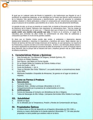 Al igual que en cualquier parte del Mundo la Legislación y las Instituciones que Regulan el uso ó
prohibición de substancias peligrosas, se ven afectados por la Presión que Ejercen ciertos sectores de
de la Industria; Esto genera controversia y desinformación, que lejos de presentar la verdadera
realidad, obedecen a interés particulares y actúan en consecuencia por compromisos personales ó de
grupo en perjuicio de la sociedad y para beneficio de un sector, hoy en día plenamente identificado.
Un ejemplo de esto, es el que se presenta en nuestro País, en donde es frecuente escuchar al Director
de Noticieros del la Cadena Televisora más importante en Latinoamérica decir, "Hoy los niveles de
contaminación alcanzados por el ozono son..."; Dejando claro que el Ozono es un Contaminante; No
puede existir una mentira más grande que esta. El Ozono es al contrario, un regalo de la
naturaleza para enmendar los altos niveles de contaminación de otros miles de substancias y
compuestos que flotan en el aire de las grandes ciudades.
Es obvio que en Estados Unidos sucede algo similar, si analizamos y observamos algunas
declaraciones tendientes a desvirtuar la importancia y beneficios del ozono. Basta detectar que la
División de Química del Cloro del Consejo Americano de la Química, la cual representa a la mayoría de
los Productores y Usuarios de Cloro en la Unión Americana. El Cloro y sus Derivados afectan directa y
de manera significativa la participación porcentual de Miles de Empresas en cuanto al Producto Interno
Bruto Nacional; Esto es porque solo la Industria del Cloro y Alcalinos generan más de 2,000 millones
de dólares anualmente.
I. Características Físicas y Químicas
A. Esta formado por Tres Átomos de Oxígeno, Símbolo Químico, O3.
B. Incoloro en Estado Gaseoso.
C. Azul Oscuro, casi Negro en Forma Líquida.
D. En su Estado Sólido es Cristalino de Colores Violeta al Azul.
E. Punto de Fusión ~ 80 K.
F. Punto de Ebullición ~ 161 K.
G. Tiene un Peculiar Olor Dulce "Eléctrico" y se puede detectar a concentraciones desde
0.012 PPM.
H. Altamente Inestable e Imposible de Almacenar, Se genera en el lugar en donde se
requiera.
II. Como se Forma ó Produce
A. Naturalmente
1. Tormenta Eléctrica.
2. Radiación Solar. {Ondas Luminosas Ultravioleta A, B, & C}
3. Fotoquímicamente por la presencia de contaminantes en el Aire .
B. Artificialmente
1. Corona de Descarga al Contacto con Atmósferas de Aire ú Oxígeno.
2. Tubos de Descargas de Alto Voltaje. {Lámparas Germicidas Ultra Violeta ó Luz Negra}
III. Solubilidad
A. Soluble en Agua.
1. Se ve afectado por la Temperatura, Presión y Niveles de Contaminación del Agua.
IV. Propiedades Ópticas
A. El Ozono tiene un Pico de Absorción en el Espectro Ultravioleta de 255.3 NM, y
alcanza su mayor efectividad en la banda espectral Ultravioleta "C". Sin esta peculiar
propiedad no sería posible que existiera vida en la tierra.
 