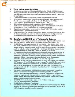V. Efecto en los Seres Humanos
A. En bajas Concentraciones, {Menores a 0.05 Partes Por Millón}, el OZONO tiene un
dulce y placentero olor. Es responsable por el familiar olor después de una tormenta
eléctrica dado que el ozono se produce gracias a las descargas (Rayos). {Descargas
de Alto Voltaje}
B. Las Concentración Natural a Nivel del Suelo es típicamente de 0.03 PPM.
C. O.S.H.A. (U.S. Department of Labor/ Occupational Safety & Health Administration)
Para 24 horas de exposición el límite es de 0.05 PPM, {Partes Por Millón}
D. O.S.H.A. Para 8 horas de exposición el límite es de 0.1 PPM
E. O.S.H.A. Para períodos cortos de exposición el límite es de 0.3 PPM
F. Efectivo como Desinfectante y Agente Esterilizador a niveles del 35% al 50% de lo
especificado por O.S.H.A. para niveles de exposición de 24 horas.
G. Exposiciones prolongadas a concentraciones altas, {^ 100 PPM}, pueden producir
dolor de cabeza y posiblemente nauseas.
H. Los Procedimientos de Emergencia y Primeros Auxilios es retirar a la víctima del Área
de alta concentración y en breve los síntomas desaparecerán, sin dejar síntomas
secundarios ó efectos posteriores ó que pongan en peligro a la persona.
VI. Beneficios del OZONO en el Tratamiento de Agua
A. El OZONO oxida, mata y descompone contaminantes Orgánicos e Inorgánicos a una
mayor velocidad que otros agentes. Es mucho más efectivo y eficiente que el Cloro.
B. El OZONO tiene una mayor capacidad de esterilización y desinfección, 3,125 veces
más rápido y definitivamente más seguro que el Cloro para el tratamiento de agua. Es
por eso que en la Ciudad de París el Ozono es Utilizado desde 1903 y actualmente es
usado en la Ciudad de Los Ángeles, (1984) y San Diego, (1986). Los Ángeles tiene el
Systema Generador de Ozono más Grande del Mundo (LA Aqueduct)
C. La Capacidad de Esterilización y Desinfección del Ozono es independiente al Nivel de
NH3 (Amoniaco) y esta capacidad sanitizante, esterilizante y desinfectante no se ve
afectada por el pH como sucede con el Cloro. Microorganismos que son normalmente
resistentes al Cloro y que requieren Horas de Contacto con el Cloro para ser
eliminados, el ozono los mata al contacto ó en solo unos segundos.
D. No existen Bacteria ó Virus que sea resistente al Ozono, ya que actúa como oxidante
del Protoplasma de la célula. Es por eso que un pequeño residual de Ozono al final de
la sanitización, esterilización y desinfección, es aceptado como una estándar de
referencia que nos indica que ya no hay que esterilizar, matar ó desinfectar en el
Agua y que esta está libre de bacterias, virus ó cualquier otro microorganismo. {Ref.
Agua Embotellada}
E. Además de Microorganismos, el OZONO decompone en compuestos inertes ó no
dañinos a los contaminantes orgánicos e inorgánicos presentes en el Agua.
F. El OZONO reacciona Favorablemente con Elementos, materiales ó compuestos que
reaccionan negativamente ó simplemente no reacciona al Cloro y que inclusive
pueden generar otros compuestos secundarios ó By-Products que resultan aún más
peligros y dañinos para el consumo humano.
1. El OZONO elimina partículas que le dan color, olor ó sabor a el Agua.
2. El OZONO elimina el Hierro y Manganeso.
3. El OZONO elimina Cianuros, Fenoles, etc.
G. El OZONE es el sanitizante, desinfectante y esterilizante más Amigable para el "Medio
Ambiente" e Inclusive descompone los compuestos dañinos que genera el Cloro {PCBs
ó Bifenilos policlorados, Solventes Clorados, etc.}
 
