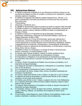 VII. Aplicaciones Básicas
A. El OZONO es altamente Inestable por lo que fácilmente transferirá ó donará uno de
sus Átomos de Oxígeno al entrar en contacto y combinarse con {Oxidación}, cualquier
elemento orgánico ó inorgánica.
B. El OZONO es el Segundo más Poderoso oxidante después del FL, {Fluoro}, y no
genera subproductos ó derivados (by-products) al contrario del Cloro que genera
entre otros como:
1. Trihalometanos.
2. Cloraminas, {Cloroformo, etc.}.
C. EL OZONO es extensamente usado en procesos en donde se requiere Total Inocuidad
1. El OZONO se utiliza en el Tratamiento de Agua Potable; purificándola, eliminando de
ella olores, sabores y colores; Además el OZONO se utiliza en la esterilización de
Envases y Frascos.
2. El OZONO se utiliza en el Tratamiento de Aguas Residuales, Sanitización,
Desinfección, Esterilización y Reducción de la Demanda Biológica y Química de
Oxígeno (Reducción de BOD y COD).
3. El OZONO se utiliza en el Torres de Enfriamiento, desincrustar adherencias ó
incrustaciones, Control Microbiológico y en el Control de Corrosión, entre otras
muchas aplicaciones en muchas industrias como la Alimenticia, Hospitalaria, Hotelera
y especialmente en la Producción, Procesamiento y Comercialización de Alimentos.
4. El OZONO se utiliza en sistemas de Aire Acondicionado, en la Eliminación y Control de
Olores, Moho, Humus y Hongos.
5. El OZONO se utiliza en la Acuacultura, en Granjas de Peces y Camarones para
eliminar el Amoniaco y el control bacterial y viral.
6. En Piscinas, Spas, Parques Acuáticos, Fuentes; En donde remplaza al Cloro.
7. En Embotelladoras; En la esterilización de Contenedores ó Envases.
8. En Empacadoras y Enlatadoras; En la esterilización de Contenedores ó Latas.
9. En Cervecerías; Para eliminar y controlar microorganismos, olor y sabor del Agua de
Proceso.
10. En Minas y Plantas Procesadoras de Metales; Para el proceso de Acabado y en el
tratamiento de Aguas Residuales.
11. En la Reducción del Gasto en Blanqueadores y Detergentes en Lavanderías. {Desde el
35% al 75% de Ahorro}
12. En la Transportación ó Almacenaje de Frutas y Verduras Frescas.
13. En la eliminación de Olores, Hongos, Moho, Humus, de edificios siniestrados por
Incendios ó Inundaciones.
14. En Casinos y Bares para eliminar el olor a Tabaco y el agrio olor a Licor ó Cerveza
15. En Agencias de Renta de Automóviles y Camiones para eliminar el olor a tabaco,
mascotas y el olor propio de las personas.
16. En Hoteles; para eliminar el olor a Tabaco y cualquier otro olor en las Habitaciones.
17. En La industria Alimenticia; Dentro de toda la Cadena Productiva, desde el Cultivo
hasta el Punto de Venta
18. En cualquier Planta Productora ó Procesadora en donde se requiera Inocuidad ó el
tratamiento de Aguas Residuales.
19. En Hospitales, Clínicas y Centros de Salud; Para sanitizar, desinfectar y esterilizar
equipo, uniformes, sábanas, y la atmósfera de los espacios al interior de las
instalaciones.
20. En las Escuelas, Clubes Deportivos, Casas ú Oficinas; Para potabilizar el Agua y para
sanitizar, desinfectar y esterilizar el Aire al interior de las instalaciones.
 