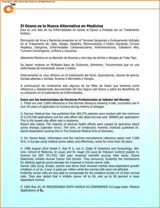 El Ozono es la Nueva Alternativa en Medicina
Esta es una lista de los Enfermedades en donde el Ozono a Probado ser un Tratamiento
Exitoso:
Eliminación de Virus y Bacterias presentes en el Torrente Sanguíneo y Exitosamente Utilizado
en el Tratamiento de: Sida, Herpes, Hepatitis, Mononucleosis ó Fiebre Glandular, Cirrosis
Hepática, Gangrena, Enfermedades Cardiovasculares, Arterioesclorosis, Colesterol Alto,
Tumores Cancerígenos, Linfoma y Leucemia.
Altamente Efectivo en la Atención de Reumas y otro tipo de Artritis y Alergias de Todo Tipo.
Se logran mejoras en Múltiples tipos de Esclerosis, Alzheimer, Tricomoniasis que es una
enfermedad de transmisión sexual y Cistitis.
Externamente es muy efectivo en el tratamiento del Acné, Quemaduras, ulceras de pierna,
heridas abiertas y heridas, Eczema ó Dermatitis y Hongos.
A continuación les mostramos solo algunos de los Miles de Casos que tenemos como
referencia y debidamente documentada del Uso Seguro del Ozono y sobre los Beneficios de
su utilización en el tratamiento de Enfermedades.
Estos son los testimoniales de Doctores Profesionales al rededor del Mundo:
1. There are over 3,000 references in the German literature showing it safe, successful use in
over 50 years of application to humans during millions of dosages.
2. German Medical Soc. has published that 384,775 patients were treated with the minimum
of 5,579,238 applications and the side effect rate observed was only .000005 per application!
This is the lowest side effect rate in existence.
Report also stated, The majority of adverse health effects were caused by ignorance about
ozone therapy (operator error). The Univ. of Innsbruck's Forensic Institute published Dr.
Zacob dissertation quoting this in The Empirical Medical Acts of Germany.
3. Int. Ozone Assoc. information and the machine manufacturer reference report over 7,000
M.D. in Europe using medical ozone safely and effectively, some for more than 40 years.
4. 1980 August 22nd Sweet F, Kao M S, Lee S. (Dept of obstetrics and Gynecology, WA.
Univ. School of Medicine, St Louis) and W. Hagar (St Louis Air Pollution Control) publish in,
Science Vol 209: 931-933, USA peer reviewed scientific journal, their study: Ozone
Selectively Inhibits Human Cancer Cell Growth. They announce, Evidently the mechanisms
for defense against ozone damage are impaired in human cancer cells.
Cancer cells (lung, breast, uterine and dome trial) showed marked dose-dependent growth
inhibition in o3 at .3 and .5 parts per million while the normal cells were not affected.
Evidently cancer cells are less able to compensate for the oxidative burden of o3 than normal
cells. They also stated that it inhibits cancer 40 to 60, and up to 90 percent in dose
dependent manner.
5. 1983 May 24, 25 PROCEEDINGS SIXTH WORLD O3 CONFERENCE 412 page book: Medical
Applications of O3.
 