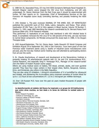6. 1988 Oct 26, Associated Press, O3 may limit AIDS Symptoms Bethesda Naval Hospitals Dr.
Kenneth Wagner reports ozone stopped the HIV virus from multiplying, and left cells
undamaged. Dr. Steven Kleinman from the Red Cross says it should be experimented with
further. AP then reports on Dr. Carpendale, Chief of Rehabilitative Services at the San
Francisco VA Hospitals ozone study controlling diarrhea, and possibly hindering the AIDS
virus.
7. 1991 October 1, The peer reviewed JOURNAL OF THE AMER. SOC. OF HEMATOLOGY
published the ozoneHIV work of M.D. Wells, Latino, Galvachin, and Poiesz. Their article:
Inactivation Of HIV Type 1 by O3 In Vitro appears in Blood Journal, Volume 78 Number 7,
October 11, 1991, page 1882 describing the research coordinated by Dr. Bernard Poiesz from
Syracuse State Univ. of NY Research Hospital.
They performed 15 replications of one study that interfaced it with HIV infected factor 8
blood. It completely removed the HIV virus 97 to 100 percent of the time, yet was non-toxic
to normal blood components. Ed McCabe announced this study back in 1988, in his Oxygen
Therapies book.
8. 1993 August/September, The Int. Ozone Assoc. holds Eleventh O3 World Congress and
Exhibition August 29 to September 3rd, 1993 in San Francisco. Tours were given of nine San
Francisco water treatment plants using it, booths of industrial ozone manufacturers were
perused, plus the two-day medical ozone meeting was well attended by participating doctors
from all over the world.
9. Dr. Claudia Koscherkova, of research and development at the Nisnerokinov Institute is
presently treating 39 arteriosclerosis patients with o3. He and C.N. Kontorschikova M.D.,
Central Research, and especially Sergi P. Peretyagin M.D., Manager of the research-center
(he's the father of modern Russian ozone usage).
Others are using medical ozone on babies, HIV blood, animals, adults, and even gunshot
wounds! They have four major centers in their largest cities; Nezhni, Novgorod, Ivanovo,
Kirov, and Smolenskj, plus others in the Baltic Republics.
They are also using o3 inhalation, 1-4mcg/ml concentration of it is humidified by ultrasound
and inhaled, and pioneering the re-circulatory extra corporeal ozonation of human blood for
up to 1 1/2 hours at low concentrations of 1 1/2 to 2 microgram per milliliter technique.
10. Over 120 Russian M.D. have over the past six years treated thousands of people with
oxygen therapy.
La desinformación al rededor del Ozono ha inspirado a un grupo de 18 Instituciones
que entre otras muchas, se han dado a la tarea de informar la verdad sobre el
Ozono:
- Armor Research Foundation
- Institute of Technology, ILL, USA.
- American College of Physical Therapy
- USA Berlin University
- Germany Behren Memorial Hospital, Glendale, Calif.
- USA Board of Education, St. Louis
- USA Bouvicant First Hospital, Paris
- France British Army Medical Service, London
- England Chicago College of Medicine and Surgery, Chicago
- USA Harvard University, Cambridge, Mass
- USA Polytechnic Institute, Brooklyn, N.Y.
- USA Physical Chemistry University, Illinois
- USA Post Graduate Medical School, New York
- USA S. California University of Los Angeles
- USA Salaberry Hospital, Buenos Aires
- Argentine Spaulding General Hospital, Portland, Oregon
- USA Western Reserve University, Cleveland, Ohio
- USA Washington University, Seattle, Wash - USA
 