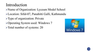Name of Organization: Lyceum Model School
Location: Sifal-07, Panahitti Galli, Kathmandu
Type of organization: Private
Operating System used: Windows 7
Total number of systems: 20
3
Introduction
 