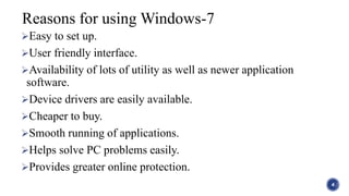 Easy to set up.
User friendly interface.
Availability of lots of utility as well as newer application
software.
Device drivers are easily available.
Cheaper to buy.
Smooth running of applications.
Helps solve PC problems easily.
Provides greater online protection.
4
Reasons for using Windows-7
 