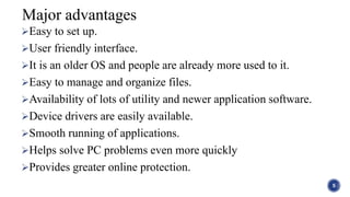 Easy to set up.
User friendly interface.
It is an older OS and people are already more used to it.
Easy to manage and organize files.
Availability of lots of utility and newer application software.
Device drivers are easily available.
Smooth running of applications.
Helps solve PC problems even more quickly
Provides greater online protection.
5
Major advantages
 