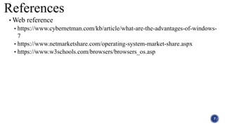 References
• Web reference
• https://www.cybernetman.com/kb/article/what-are-the-advantages-of-windows-
7
• https://www.netmarketshare.com/operating-system-market-share.aspx
• https://www.w3schools.com/browsers/browsers_os.asp
7
 
