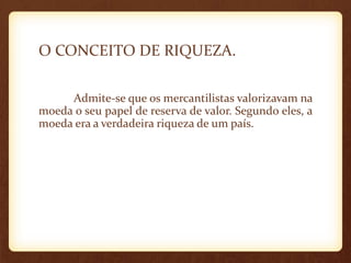 O CONCEITO DE RIQUEZA.
Admite-se que os mercantilistas valorizavam na
moeda o seu papel de reserva de valor. Segundo eles, a
moeda era a verdadeira riqueza de um país.
 