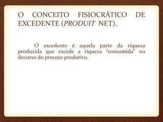 O CONCEITO FISIOCRÁTICO DE
EXCEDENTE (PRODUIT NET).
O excedente é aquela parte da riqueza
produzida que excede a riqueza “consumida” no
decurso do proceso produtivo.
 