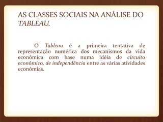 AS CLASSES SOCIAIS NA ANÁLISE DO
TABLEAU.
O Tableau é a primeira tentativa de
representação numérica dos mecanismos da vida
econômica com base numa idéia de circuíto
econômico, de independência entre as várias atividades
econômias.
 