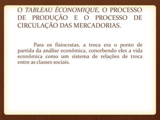 O TABLEAU ÉCONOMIQUE, O PROCESSO
DE PRODUÇÃO E O PROCESSO DE
CIRCULAÇÃO DAS MERCADORIAS.
Para os fisiocratas, a troca era o ponto de
partida da análise econômica, concebendo eles a vida
econômica como um sistema de relações de troca
entre as classes sociais.
 
