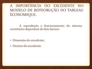 A IMPORTÂNCIA DO EXCEDENTE NO
MODELO DE REPDORUÇÃO DO TABLEAU
ÉCONOMIQUE.
A reprodução e funcionamento do sistema
econômico dependem de dois fatores:
• Dimensão do excedente;
• Destino do excedente.
 