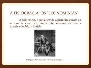 A FISIOCRACIA: OS “ECONOMISTAS”
A fisiocracia, é considerada a primeira escola da
economia científica, antes até mesmo da teoria
clássica de Adam Smith.
François Quesnay, fundador da fisiocracia.
 