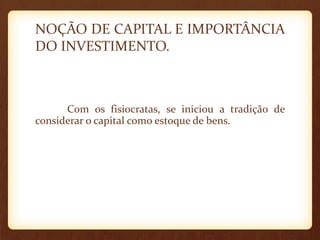 NOÇÃO DE CAPITAL E IMPORTÂNCIA
DO INVESTIMENTO.
Com os fisiocratas, se iniciou a tradição de
considerar o capital como estoque de bens.
 
