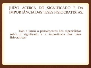 JUÍZO ACERCA DO SIGNIFICADO E DA
IMPORTÂNCIA DAS TESES FISIOCRATISTAS.
Não é único o pensamentos dos especialistas
sobre o significado e a importância das teses
fisiocráticas.
 