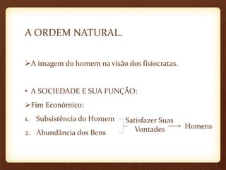 A ORDEM NATURAL.
A imagem do homem na visão dos fisiocratas.
• A SOCIEDADE E SUA FUNÇÃO:
Fim Econômico:
1. Subsistência do Homem
2. Abundância dos Bens
Homens
Satisfazer Suas
Vontades
 