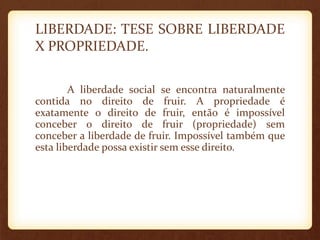 LIBERDADE: TESE SOBRE LIBERDADE
X PROPRIEDADE.
A liberdade social se encontra naturalmente
contida no direito de fruir. A propriedade é
exatamente o direito de fruir, então é impossível
conceber o direito de fruir (propriedade) sem
conceber a liberdade de fruir. Impossível também que
esta liberdade possa existir sem esse direito.
 