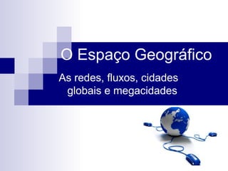 O Espaço Geográfico
As redes, fluxos, cidades
globais e megacidades
 