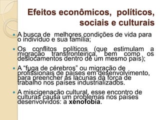 Efeitos econômicos, políticos,
sociais e culturais
 A busca de melhores condições de vida para
o indivíduo e sua família;
 Os conflitos políticos (que estimulam a
migração transfronteiriça, bem como os
deslocamentos dentro de um mesmo país);
 A “fuga de cérebros” ou migração de
profissionais de países em desenvolvimento,
para preencher as lacunas da força de
trabalho nos países industrializados.
 A miscigenação cultural, esse encontro de
culturas causa um problemas nos países
desenvolvidos: a xenofobia.
 