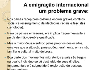 A emigração internacional
um problema grave:
 Nos países receptores costuma ocorrer graves conflitos
sociais e ressurgimento de ideologias raciais e fascistas
(xenofobia).
 Para os países emissores, ela implica frequentemente a
perda de mão-de-obra qualificada.
 Mas o maior ônus é sofrido pelos próprios deslocados,
uma vez que a situação pressupõe, geralmente, uma cisão
familiar e cultural muito dolorosa.
 Boa parte dos movimentos migratórios atuais são ilegais
na qual o indivíduo se vê destituído de seus direitos
fundamentais e é submetido à exploração de pessoas
 