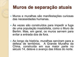 Muros de separação atuais
 Muros e muralhas são manifestações curiosas
das necessidades humanas.
 Às vezes são construídos para impedir a fuga
de uma população insatisfeita, como o Muro de
Berlim. Mas, em geral, os muros servem para
evitar a entrada dos de fora.
 Ao longo da história, muralhas serviram para a
defesa de territórios. A Grande Muralha da
China, construída em sua maior parte no
século 14, deteve o avanço das tribos do norte.
 