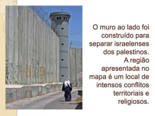 O muro ao lado foi
construído para
separar israelenses
dos palestinos.
A região
apresentada no
mapa é um local de
intensos conflitos
territoriais e
religiosos.
 