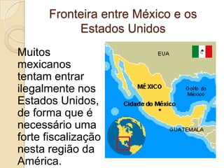Fronteira entre México e os
Estados Unidos
Muitos
mexicanos
tentam entrar
ilegalmente nos
Estados Unidos,
de forma que é
necessário uma
forte fiscalização
nesta região da
América.
 
