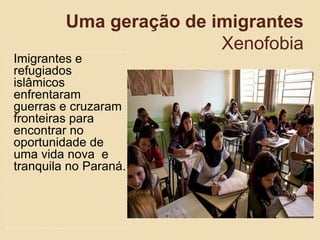 Uma geração de imigrantes
Xenofobia
Imigrantes e
refugiados
islâmicos
enfrentaram
guerras e cruzaram
fronteiras para
encontrar no
oportunidade de
uma vida nova e
tranquila no Paraná.
 