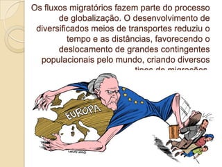 Os fluxos migratórios fazem parte do processo
de globalização. O desenvolvimento de
diversificados meios de transportes reduziu o
tempo e as distâncias, favorecendo o
deslocamento de grandes contingentes
populacionais pelo mundo, criando diversos
tipos de migrações.
 