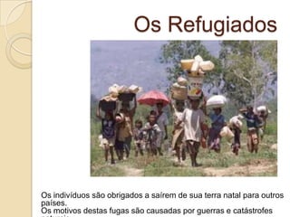 Os Refugiados
Os indivíduos são obrigados a saírem de sua terra natal para outros
países.
Os motivos destas fugas são causadas por guerras e catástrofes
 