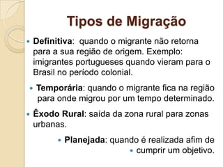 Tipos de Migração
 Definitiva: quando o migrante não retorna
para a sua região de origem. Exemplo:
imigrantes portugueses quando vieram para o
Brasil no período colonial.
 Temporária: quando o migrante fica na região
para onde migrou por um tempo determinado.
 Êxodo Rural: saída da zona rural para zonas
urbanas.
 Planejada: quando é realizada afim de
 cumprir um objetivo.
 