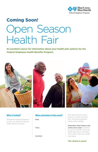 Coming Soon!

Open Season
Health Fair
An excellent source for information about your health plan options for the
Federal Employee Health Benefits Program.




Who is invited?                     When and where is the event?   Plan representatives will be
                                                                   present to answer questions.
All federal employees eligible to   Date: Friday, October 19th     Plus, informational packets
enroll in the Federal Employee                                     will be made available.
Health Benefits Program.
                                                                   Remember, Open Season only
                                    Time: 8:30am to 10:30am        comes once a year. So please
                                                                   be sure to carefully review your
                                                                   health plan options and select
                                                                   the one that meets your health
                                    Location: LFCC Building 1044   care needs.
                                             Quiet Room
                                                                   The choice is yours!
 