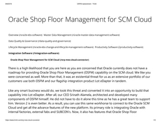 9/9/2019 OSFM replacement : Triniti
https://www.triniti.com/erp-mes-cloud-connector 1/5
Oracle Shop Floor Management for SCM Cloud
Overview (/oracle-ebs-software) Master Data Management (/oracle-master-data-management-software)
Data Quality & Governance (/data-quality-and-governance)
Lifecycle Management (/oracle-ebs-change-and-lifecycle-management-software) Productivity Software (/productivity-software)
Integration Software (/integration-software)
Oracle Shop Floor Management for SCM Cloud (/erp-mes-cloud-connector)
There is a high likelihood that you are here as you are concerned that Oracle currently does not have a
roadmap for providing Oracle Shop Floor Management (OSFM) capability on the SCM cloud. We like you
were concerned as well. More than that, it was an existential threat for us as an extensive portfolio of our
customers use both OSFM and our flagship integration product Lot eDapter in tandem.
Like any smart business would do, we took this threat and converted it into an opportunity to build that
capability into Lot eDapter. After all, our CEO Srinath Alamela, architected and developed many
components of OSFM himself. He did not have to do it alone this time as he has a great team to support
him. Version 2 is even better. As a result, you can use this same workhorse to connect to the Oracle SCM
Cloud and get all the advance features of the new platform. Its primary role is integrating Oracle with
internal factories, external fabs and SUBCON’s. Now, it also has features that Oracle Shop Floor
 
