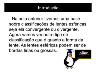 Na aula anterior tivemos uma base
sobre classificações de lentes esféricas,
seja ela convergente ou divergente.
Agora vamos ver outro tipo de
classificação que é quanto a forma da
lente. As lentes esféricas podem ser de
bordas finas ou grossas.
Introdução
Aline
 