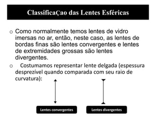 ClassificaÇao das Lentes Esféricas
o Como normalmente temos lentes de vidro
imersas no ar, então, neste caso, as lentes de
bordas finas são lentes convergentes e lentes
de extremidades grossas são lentes
divergentes.
o Costumamos representar lente delgada (espessura
desprezível quando comparada com seu raio de
curvatura):
Lentes convergentes Lentes divergentes
 