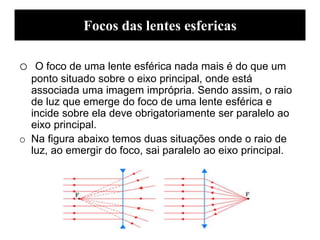 Focos das lentes esfericas
o O foco de uma lente esférica nada mais é do que um
ponto situado sobre o eixo principal, onde está
associada uma imagem imprópria. Sendo assim, o raio
de luz que emerge do foco de uma lente esférica e
incide sobre ela deve obrigatoriamente ser paralelo ao
eixo principal.
o Na figura abaixo temos duas situações onde o raio de
luz, ao emergir do foco, sai paralelo ao eixo principal.
 