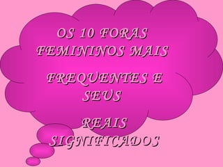 OS 10 FORAS  FEMININOS MAIS  FREQUENTES E SEUS  REAIS SIGNIFICADOS 