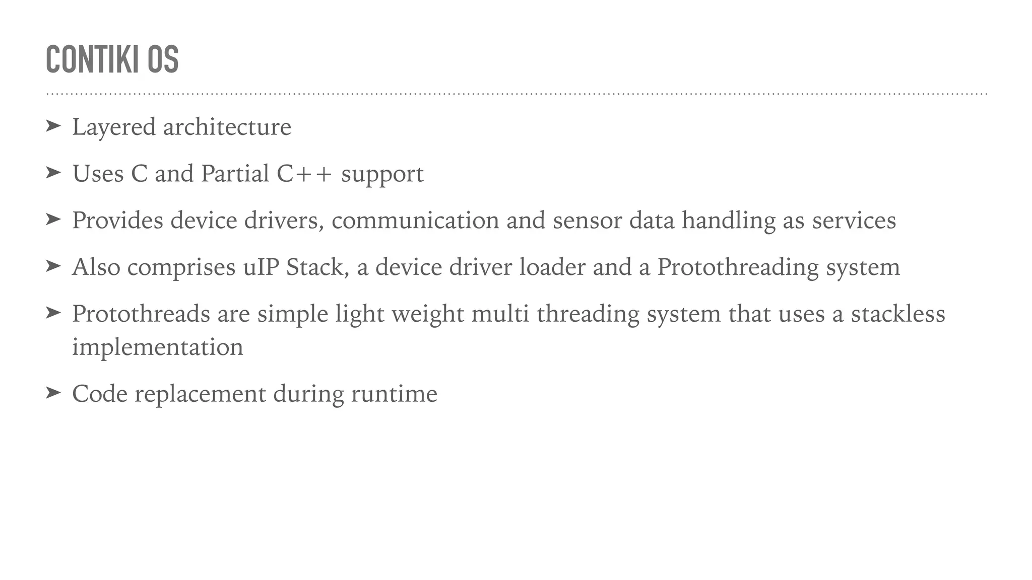 CONTIKI OS
➤ Layered architecture
➤ Uses C and Partial C++ support
➤ Provides device drivers, communication and sensor data handling as services
➤ Also comprises uIP Stack, a device driver loader and a Protothreading system
➤ Protothreads are simple light weight multi threading system that uses a stackless
implementation
➤ Code replacement during runtime
 