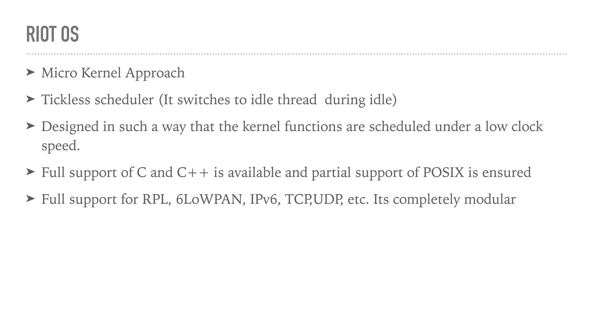 RIOT OS
➤ Micro Kernel Approach
➤ Tickless scheduler (It switches to idle thread during idle)
➤ Designed in such a way that the kernel functions are scheduled under a low clock
speed.
➤ Full support of C and C++ is available and partial support of POSIX is ensured
➤ Full support for RPL, 6LoWPAN, IPv6, TCP,UDP, etc. Its completely modular
 