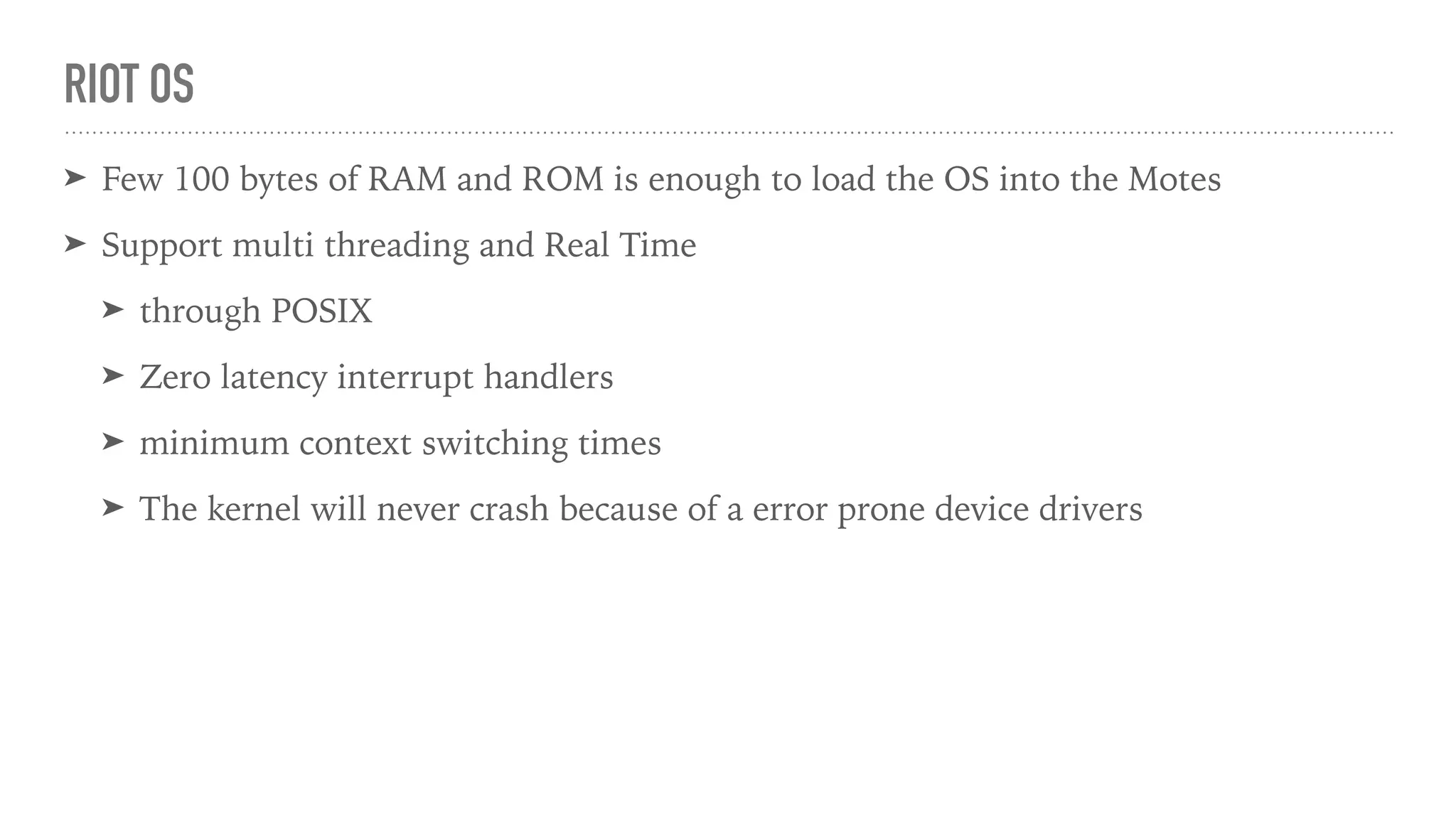 RIOT OS
➤ Few 100 bytes of RAM and ROM is enough to load the OS into the Motes
➤ Support multi threading and Real Time
➤ through POSIX
➤ Zero latency interrupt handlers
➤ minimum context switching times
➤ The kernel will never crash because of a error prone device drivers
 