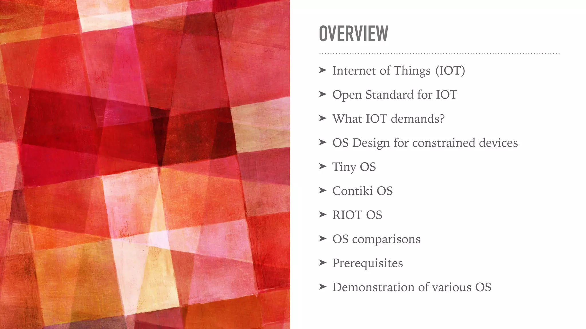 OVERVIEW
➤ Internet of Things (IOT)
➤ Open Standard for IOT
➤ What IOT demands?
➤ OS Design for constrained devices
➤ Tiny OS
➤ Contiki OS
➤ RIOT OS
➤ OS comparisons
➤ Prerequisites
➤ Demonstration of various OS
 