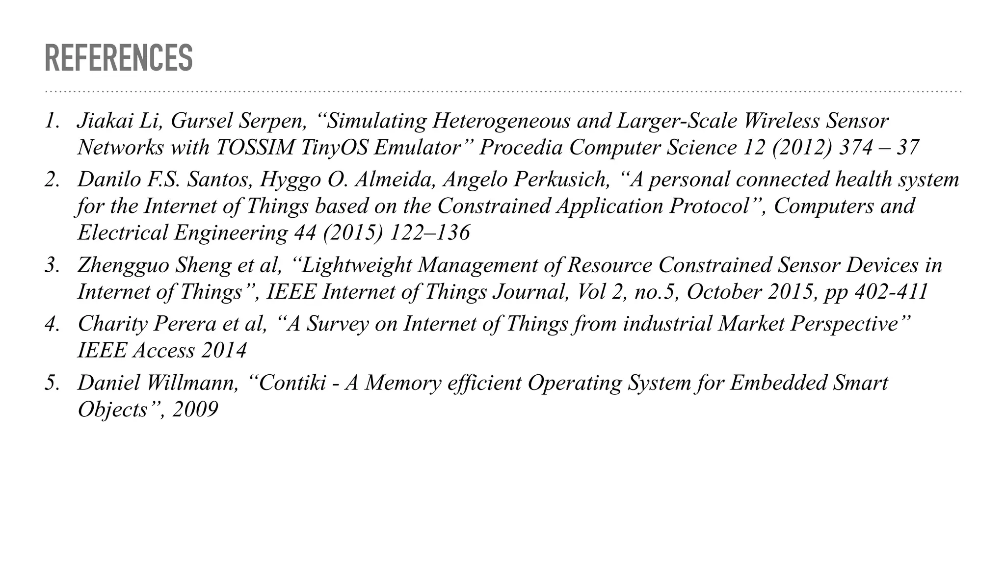 REFERENCES
1. Jiakai Li, Gursel Serpen, “Simulating Heterogeneous and Larger-Scale Wireless Sensor
Networks with TOSSIM TinyOS Emulator” Procedia Computer Science 12 (2012) 374 – 37
2. Danilo F.S. Santos, Hyggo O. Almeida, Angelo Perkusich, “A personal connected health system
for the Internet of Things based on the Constrained Application Protocol”, Computers and
Electrical Engineering 44 (2015) 122–136
3. Zhengguo Sheng et al, “Lightweight Management of Resource Constrained Sensor Devices in
Internet of Things”, IEEE Internet of Things Journal, Vol 2, no.5, October 2015, pp 402-411
4. Charity Perera et al, “A Survey on Internet of Things from industrial Market Perspective”
IEEE Access 2014
5. Daniel Willmann, “Contiki - A Memory efficient Operating System for Embedded Smart
Objects”, 2009
 