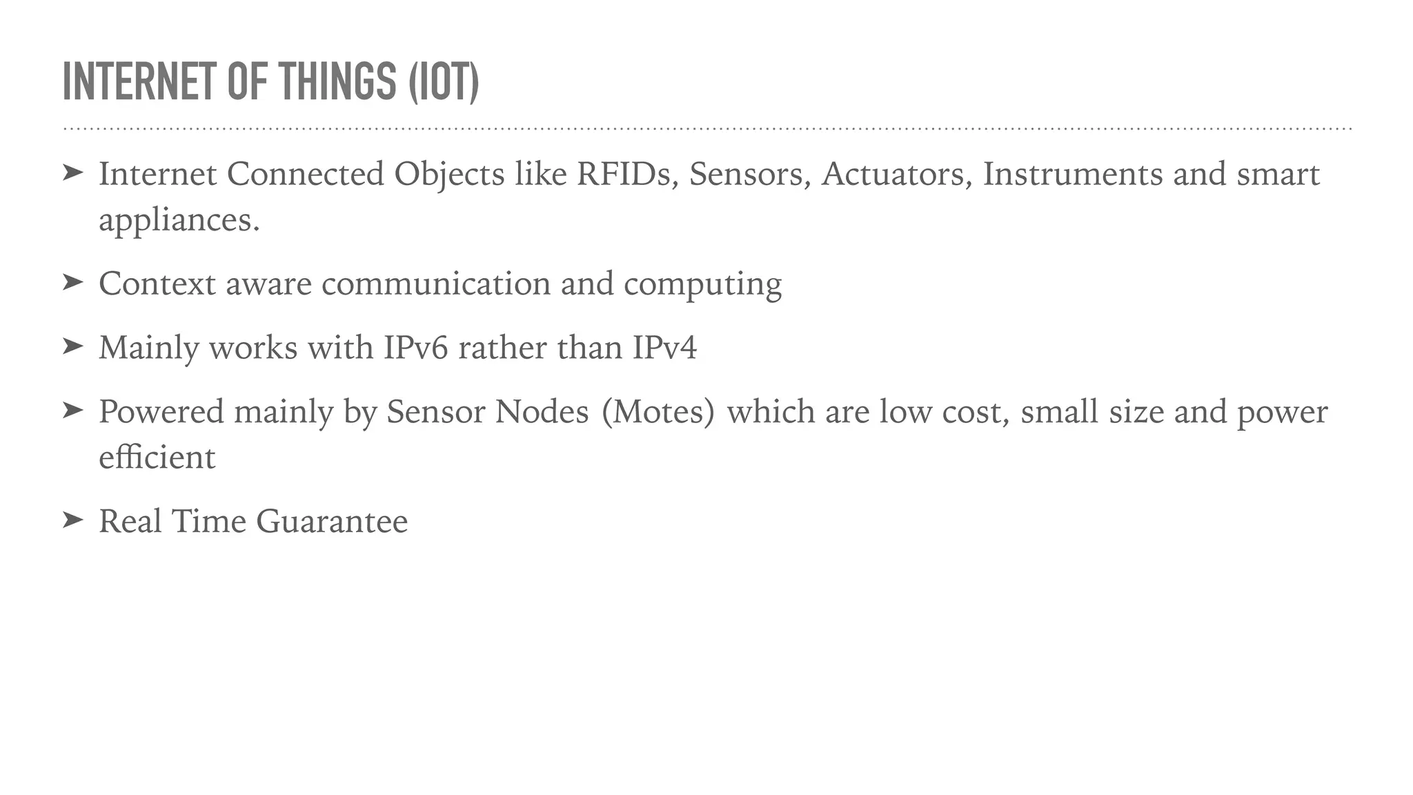 INTERNET OF THINGS (IOT)
➤ Internet Connected Objects like RFIDs, Sensors, Actuators, Instruments and smart
appliances.
➤ Context aware communication and computing
➤ Mainly works with IPv6 rather than IPv4
➤ Powered mainly by Sensor Nodes (Motes) which are low cost, small size and power
eﬃcient
➤ Real Time Guarantee
 