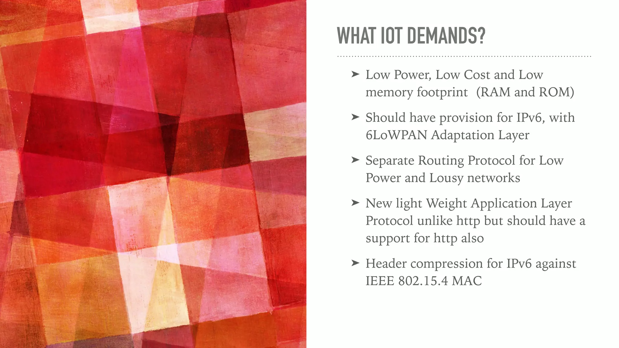 WHAT IOT DEMANDS?
➤ Low Power, Low Cost and Low
memory footprint (RAM and ROM)
➤ Should have provision for IPv6, with
6LoWPAN Adaptation Layer
➤ Separate Routing Protocol for Low
Power and Lousy networks
➤ New light Weight Application Layer
Protocol unlike http but should have a
support for http also
➤ Header compression for IPv6 against
IEEE 802.15.4 MAC
 