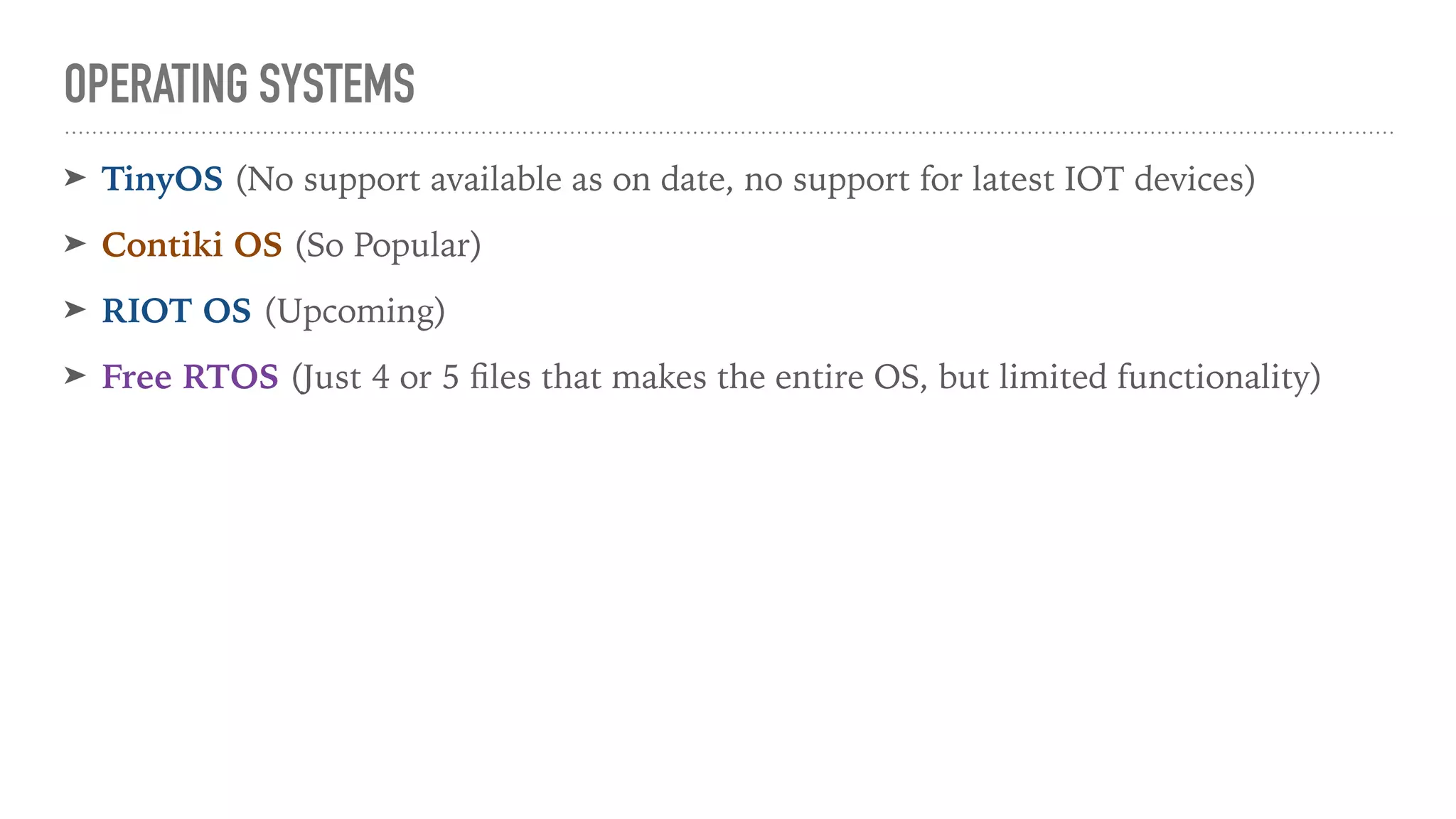 OPERATING SYSTEMS
➤ TinyOS (No support available as on date, no support for latest IOT devices)
➤ Contiki OS (So Popular)
➤ RIOT OS (Upcoming)
➤ Free RTOS (Just 4 or 5 ﬁles that makes the entire OS, but limited functionality)
 