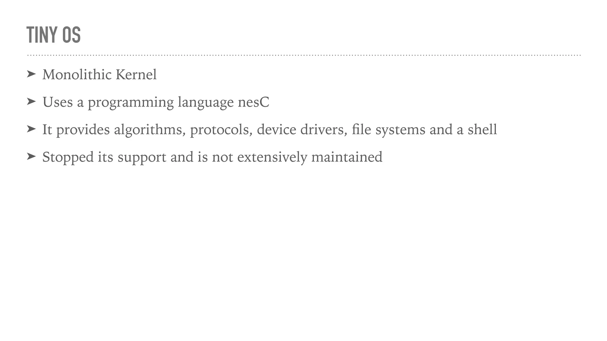 TINY OS
➤ Monolithic Kernel
➤ Uses a programming language nesC
➤ It provides algorithms, protocols, device drivers, ﬁle systems and a shell
➤ Stopped its support and is not extensively maintained
 