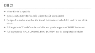 RIOT OS
➤ Micro Kernel Approach
➤ Tickless scheduler (It switches to idle thread during idle)
➤ Designed in such a way that the kernel functions are scheduled under a low clock
speed.
➤ Full support of C and C++ is available and partial support of POSIX is ensured
➤ Full support for RPL, 6LoWPAN, IPv6, TCP,UDP, etc. Its completely modular
 
