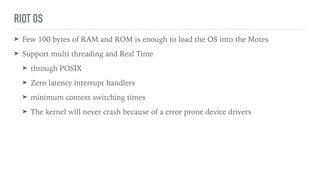 RIOT OS
➤ Few 100 bytes of RAM and ROM is enough to load the OS into the Motes
➤ Support multi threading and Real Time
➤ through POSIX
➤ Zero latency interrupt handlers
➤ minimum context switching times
➤ The kernel will never crash because of a error prone device drivers
 